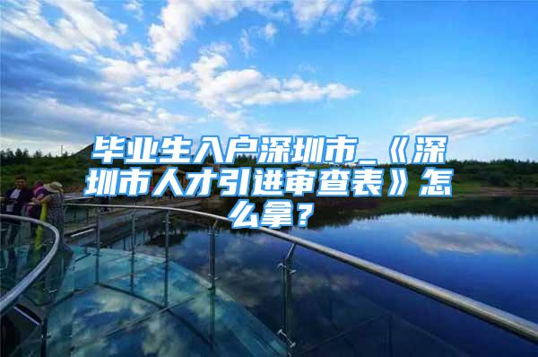 毕业生入户深圳市_《深圳市人才引进审查表》怎么拿？