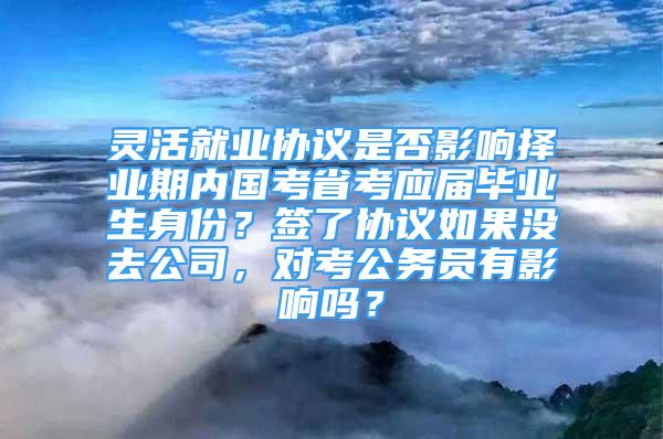 灵活就业协议是否影响择业期内国考省考应届毕业生身份？签了协议如果没去公司，对考公务员有影响吗？