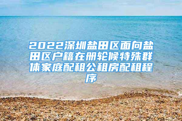 2022深圳盐田区面向盐田区户籍在册轮候特殊群体家庭配租公租房配租程序