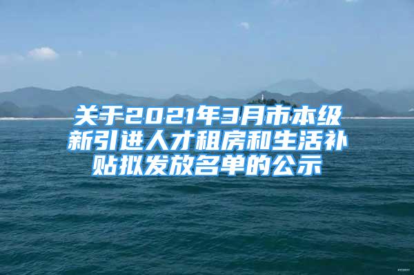 关于2021年3月市本级新引进人才租房和生活补贴拟发放名单的公示