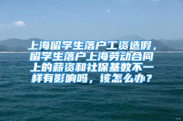 上海留学生落户工资造假，留学生落户上海劳动合同上的薪资和社保基数不一样有影响吗，该怎么办？