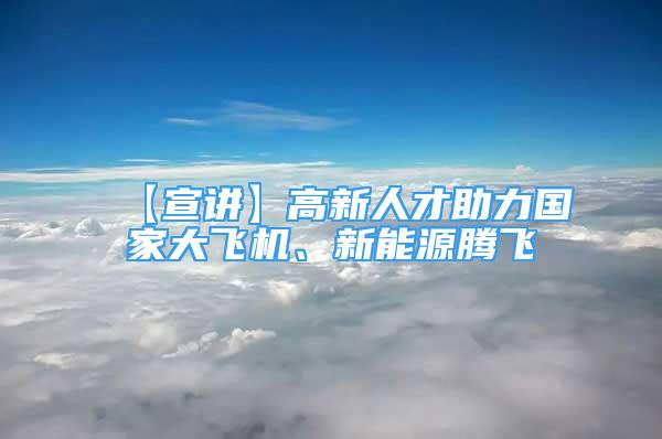 【宣讲】高新人才助力国家大飞机、新能源腾飞