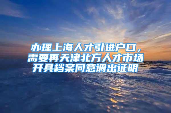 办理上海人才引进户口，需要再天津北方人才市场开具档案同意调出证明