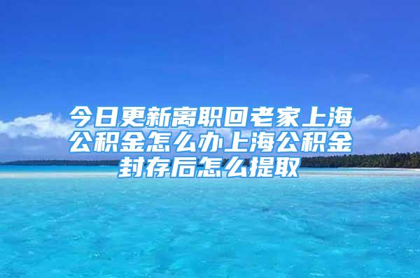 今日更新离职回老家上海公积金怎么办上海公积金封存后怎么提取