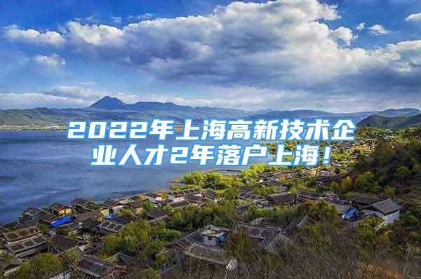 2022年上海高新技术企业人才2年落户上海！