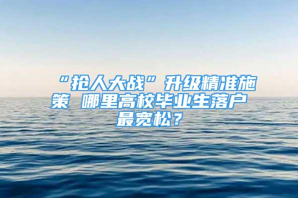 “抢人大战”升级精准施策 哪里高校毕业生落户最宽松？