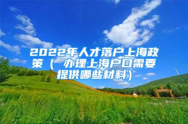 2022年人才落户上海政策（ 办理上海户口需要提供哪些材料）