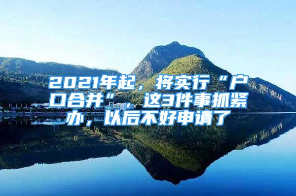 2021年起，将实行“户口合并”，这3件事抓紧办，以后不好申请了