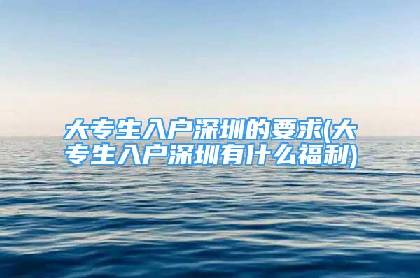 大专生入户深圳的要求(大专生入户深圳有什么福利)