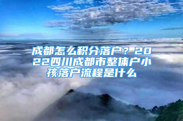 成都怎么积分落户？2022四川成都市整体户小孩落户流程是什么