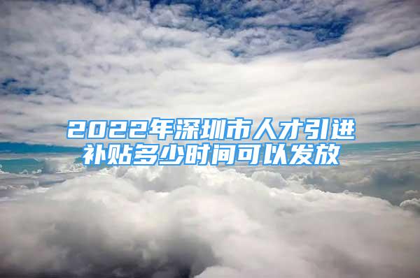 2022年深圳市人才引进补贴多少时间可以发放