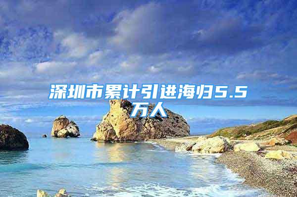 深圳市累计引进海归5.5万人