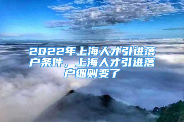 2022年上海人才引进落户条件，上海人才引进落户细则变了