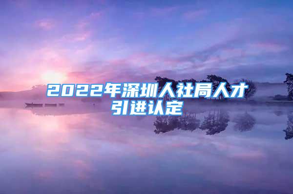 2022年深圳人社局人才引进认定