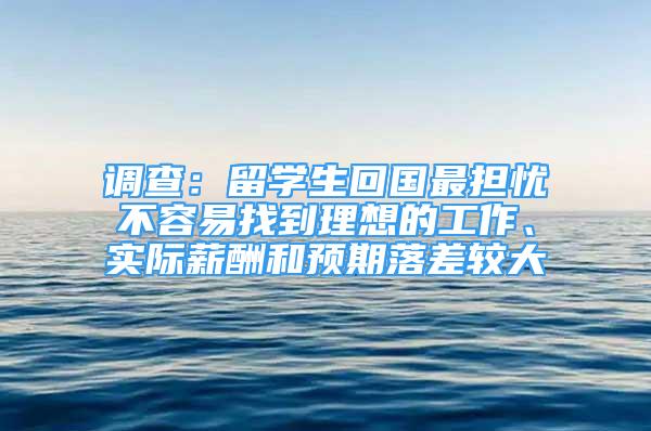 调查：留学生回国最担忧不容易找到理想的工作、实际薪酬和预期落差较大