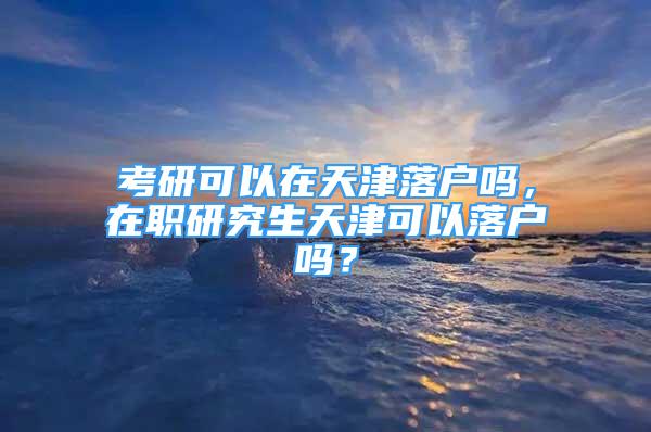 考研可以在天津落户吗，在职研究生天津可以落户吗？