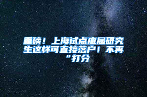 重磅！上海试点应届研究生这样可直接落户！不再“打分