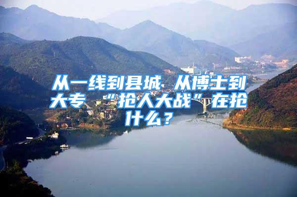 从一线到县城 从博士到大专 “抢人大战”在抢什么？