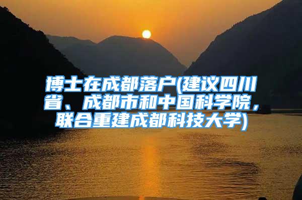 博士在成都落户(建议四川省、成都市和中国科学院，联合重建成都科技大学)