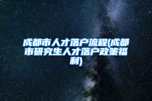 成都市人才落户流程(成都市研究生人才落户政策福利)