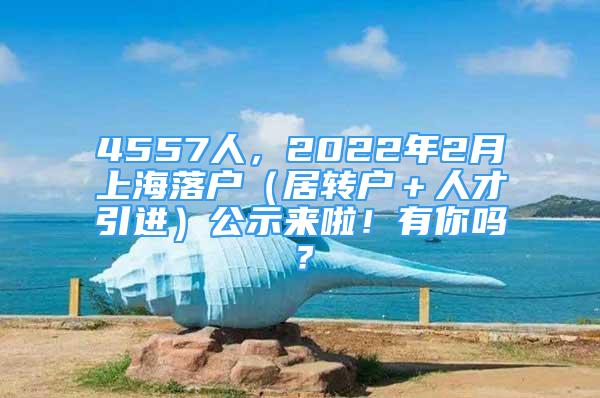 4557人，2022年2月上海落户（居转户＋人才引进）公示来啦！有你吗？