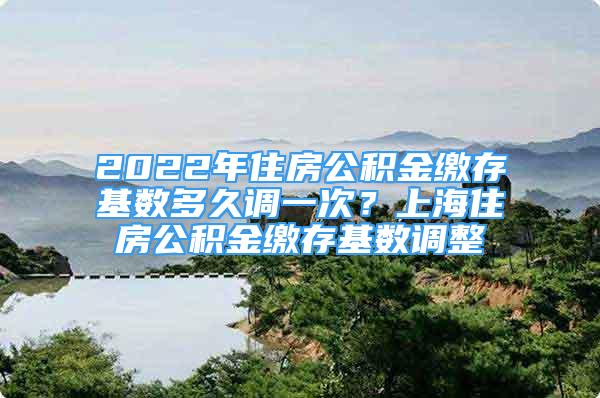 2022年住房公积金缴存基数多久调一次？上海住房公积金缴存基数调整