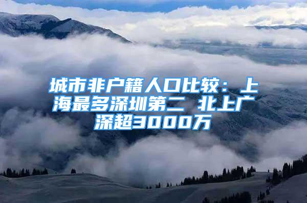 城市非户籍人口比较：上海最多深圳第二 北上广深超3000万