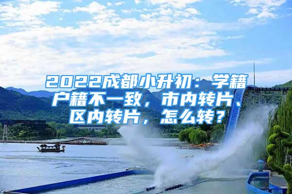 2022成都小升初：学籍户籍不一致，市内转片、区内转片，怎么转？