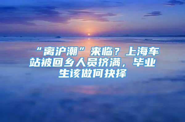 “离沪潮”来临？上海车站被回乡人员挤满，毕业生该做何抉择