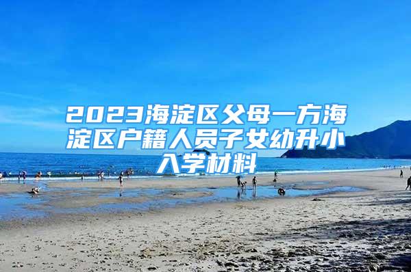 2023海淀区父母一方海淀区户籍人员子女幼升小入学材料