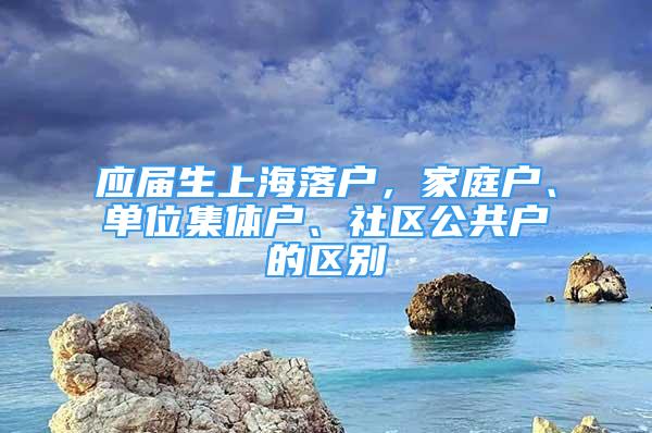 应届生上海落户，家庭户、单位集体户、社区公共户的区别