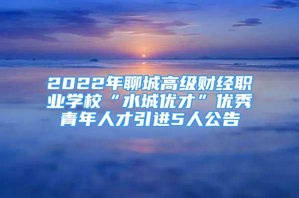 2022年聊城高级财经职业学校“水城优才”优秀青年人才引进5人公告