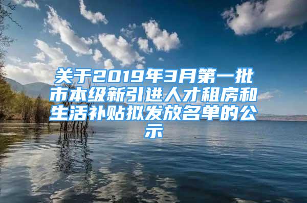 关于2019年3月第一批市本级新引进人才租房和生活补贴拟发放名单的公示