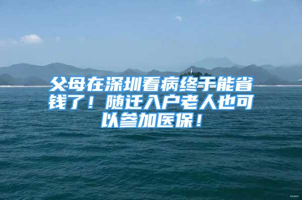 父母在深圳看病终于能省钱了！随迁入户老人也可以参加医保！