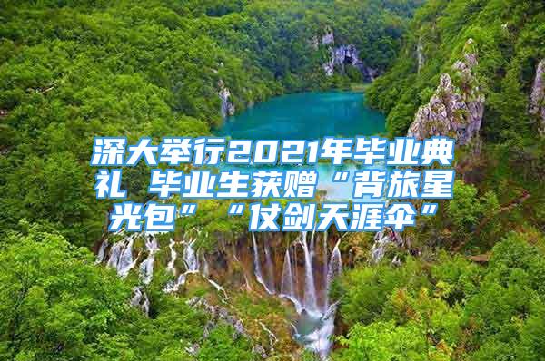 深大举行2021年毕业典礼 毕业生获赠“背旅星光包”“仗剑天涯伞”