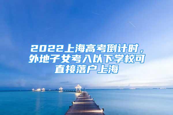 2022上海高考倒计时，外地子女考入以下学校可直接落户上海