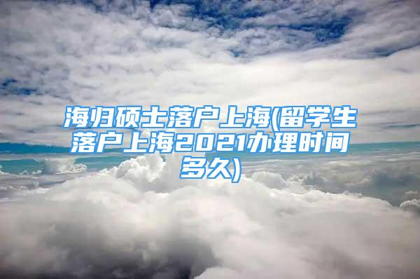 海归硕士落户上海(留学生落户上海2021办理时间多久)