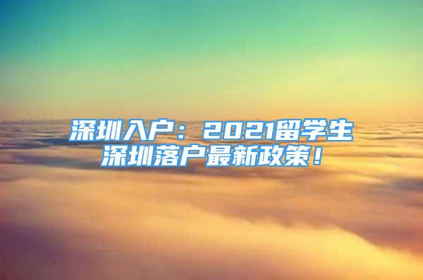 深圳入户：2021留学生深圳落户最新政策！