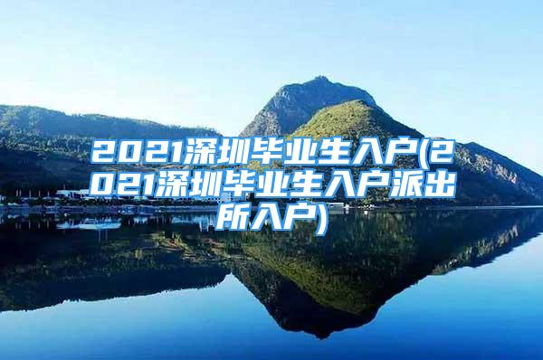 2021深圳毕业生入户(2021深圳毕业生入户派出所入户)