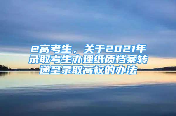 @高考生，关于2021年录取考生办理纸质档案转递至录取高校的办法