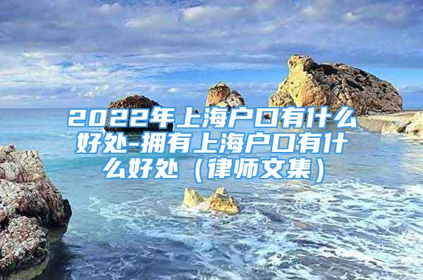 2022年上海户口有什么好处-拥有上海户口有什么好处（律师文集）