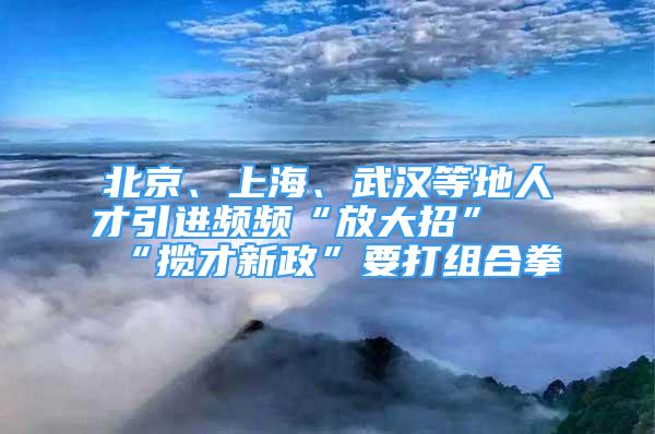 北京、上海、武汉等地人才引进频频“放大招” “揽才新政”要打组合拳