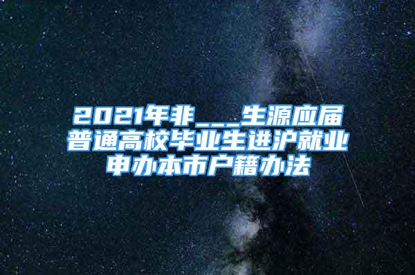 2021年非___生源应届普通高校毕业生进沪就业申办本市户籍办法