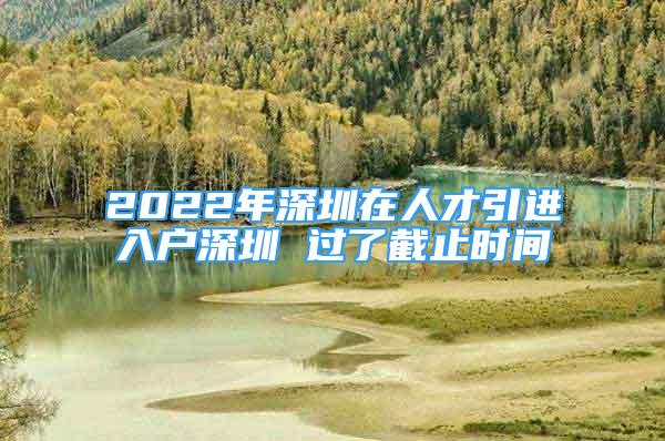 2022年深圳在人才引进入户深圳 过了截止时间