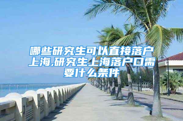 哪些研究生可以直接落户上海,研究生上海落户口需要什么条件