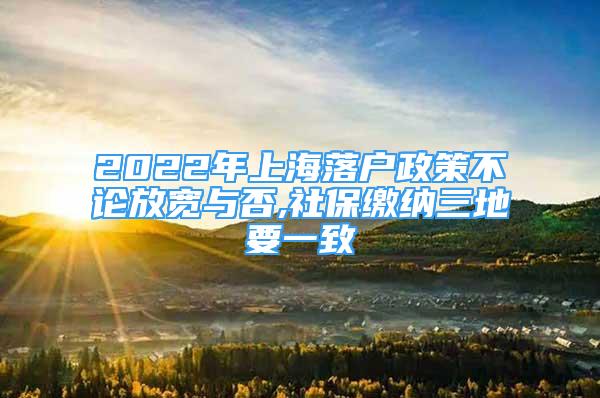 2022年上海落户政策不论放宽与否,社保缴纳三地要一致