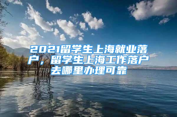 2021留学生上海就业落户，留学生上海工作落户去哪里办理可靠