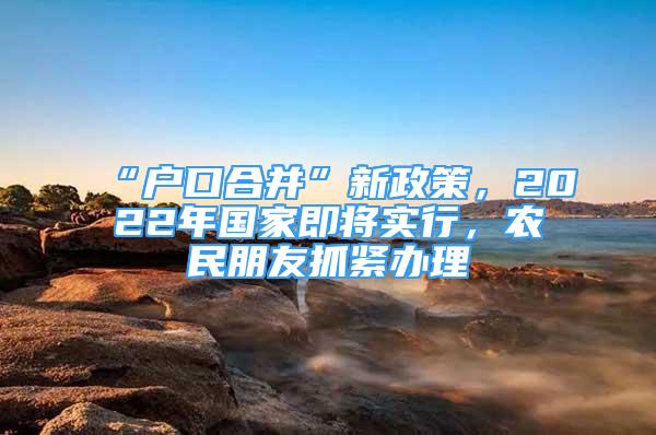 “户口合并”新政策，2022年国家即将实行，农民朋友抓紧办理