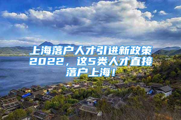 上海落户人才引进新政策2022，这5类人才直接落户上海！