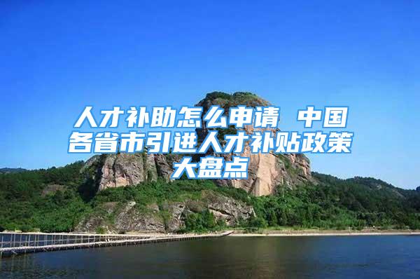 人才补助怎么申请 中国各省市引进人才补贴政策大盘点